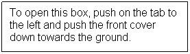 Text Box: To open this box, push on the tab to the left and push the front cover down towards the ground.
